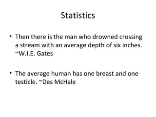 Statistics

• Then there is the man who drowned crossing
  a stream with an average depth of six inches.
  ~W.I.E. Gates

• The average human has one breast and one
  testicle. ~Des McHale
 