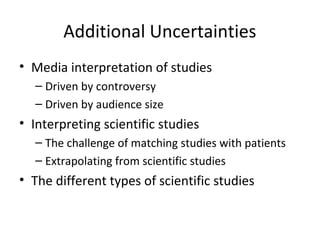 Additional Uncertainties
• Media interpretation of studies
  – Driven by controversy
  – Driven by audience size
• Interpreting scientific studies
  – The challenge of matching studies with patients
  – Extrapolating from scientific studies
• The different types of scientific studies
 