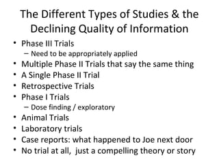 The Different Types of Studies & the
      Declining Quality of Information
• Phase III Trials
    – Need to be appropriately applied
•   Multiple Phase II Trials that say the same thing
•   A Single Phase II Trial
•   Retrospective Trials
•   Phase I Trials
    – Dose finding / exploratory
•   Animal Trials
•   Laboratory trials
•   Case reports: what happened to Joe next door
•   No trial at all, just a compelling theory or story
 