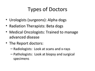 Types of Doctors
• Urologists (surgeons): Alpha dogs
• Radiation Therapists: Beta dogs
• Medical Oncologists: Trained to manage
  advanced disease
• The Report doctors:
  – Radiologists: Look at scans and x-rays
  – Pathologists: Look at biopsy and surgical
    specimens
 