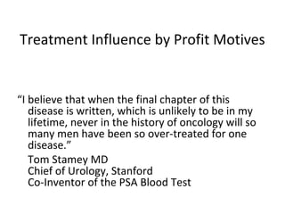 Treatment Influence by Profit Motives


“I believe that when the final chapter of this
   disease is written, which is unlikely to be in my
   lifetime, never in the history of oncology will so
   many men have been so over-treated for one
   disease.”
   Tom Stamey MD
   Chief of Urology, Stanford
   Co-Inventor of the PSA Blood Test
 