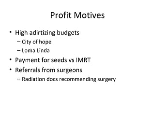 Profit Motives
• High adirtizing budgets
  – City of hope
  – Loma Linda
• Payment for seeds vs IMRT
• Referrals from surgeons
  – Radiation docs recommending surgery
 