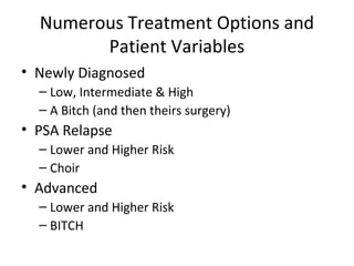 Numerous Treatment Options and
        Patient Variables
• Newly Diagnosed
  – Low, Intermediate & High
  – A Bitch (and then theirs surgery)
• PSA Relapse
  – Lower and Higher Risk
  – Choir
• Advanced
  – Lower and Higher Risk
  – BITCH
 