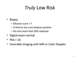 Truly Low Risk

• Biopsy
   – Gleason score < 7
   – A third or less core biopsies positive
   – No core more than 50% replaced
• Digital exam normal
• PSA < 10
• Favorable imaging with MRI or Color Doppler


                                                26
 