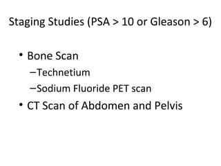 Staging Studies (PSA > 10 or Gleason > 6)

  • Bone Scan
    – Technetium
    – Sodium Fluoride PET scan
  • CT Scan of Abdomen and Pelvis
 