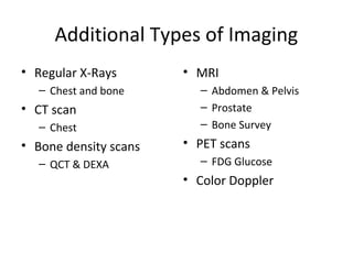 Additional Types of Imaging
• Regular X-Rays       • MRI
  – Chest and bone       – Abdomen & Pelvis
• CT scan                – Prostate
  – Chest                – Bone Survey
• Bone density scans   • PET scans
  – QCT & DEXA           – FDG Glucose
                       • Color Doppler
 