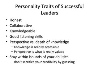 Personality Traits of Successful
                   Leaders
•   Honest
•   Collaborative
•   Knowledgeable
•   Good listening skills
•   Perspective vs. depth of knowledge
    – Knowledge is readily accessible
    – Perspective is what is really valued
• Stay within bounds of your abilities
    – don’t sacrifice your credibility by guessing
 