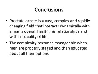 Conclusions
• Prostate cancer is a vast, complex and rapidly
  changing field that interacts dynamically with
  a man’s overall health, his relationships and
  with his quality of life.
• The complexity becomes manageable when
  men are properly staged and then educated
  about all their options
 