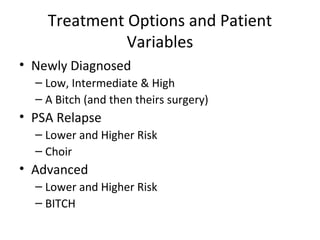 Treatment Options and Patient
              Variables
• Newly Diagnosed
  – Low, Intermediate & High
  – A Bitch (and then theirs surgery)
• PSA Relapse
  – Lower and Higher Risk
  – Choir
• Advanced
  – Lower and Higher Risk
  – BITCH
 