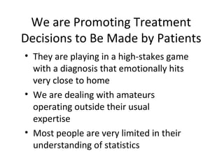 We are Promoting Treatment
Decisions to Be Made by Patients
• They are playing in a high-stakes game
  with a diagnosis that emotionally hits
  very close to home
• We are dealing with amateurs
  operating outside their usual
  expertise
• Most people are very limited in their
  understanding of statistics
 