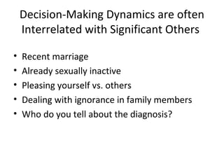 Decision-Making Dynamics are often
    Interrelated with Significant Others

•   Recent marriage
•   Already sexually inactive
•   Pleasing yourself vs. others
•   Dealing with ignorance in family members
•   Who do you tell about the diagnosis?
 