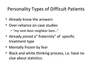 Personality Types of Difficult Patients
• Already know the answers
• Over-reliance on case studies
  – “my next door neighbor Sam…”
• Already joined a” fraternity” of specific
  treatment type
• Mentally frozen by fear
• Black and white thinking process, i.e. have no
  clue about statistics.
 