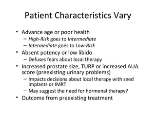 Patient Characteristics Vary
• Advance age or poor health
   – High-Risk goes to Intermediate
   – Intermediate goes to Low-Risk
• Absent potency or low libido
   – Defuses fears about local therapy
• Increased prostate size, TURP or increased AUA
  score (preexisting urinary problems)
   – Impacts decisions about local therapy with seed
     implants or IMRT
   – May suggest the need for hormonal therapy?
• Outcome from preexisting treatment
 