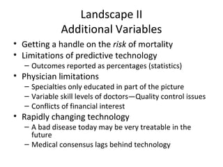 Landscape II
              Additional Variables
• Getting a handle on the risk of mortality
• Limitations of predictive technology
   – Outcomes reported as percentages (statistics)
• Physician limitations
   – Specialties only educated in part of the picture
   – Variable skill levels of doctors—Quality control issues
   – Conflicts of financial interest
• Rapidly changing technology
   – A bad disease today may be very treatable in the
     future
   – Medical consensus lags behind technology
 