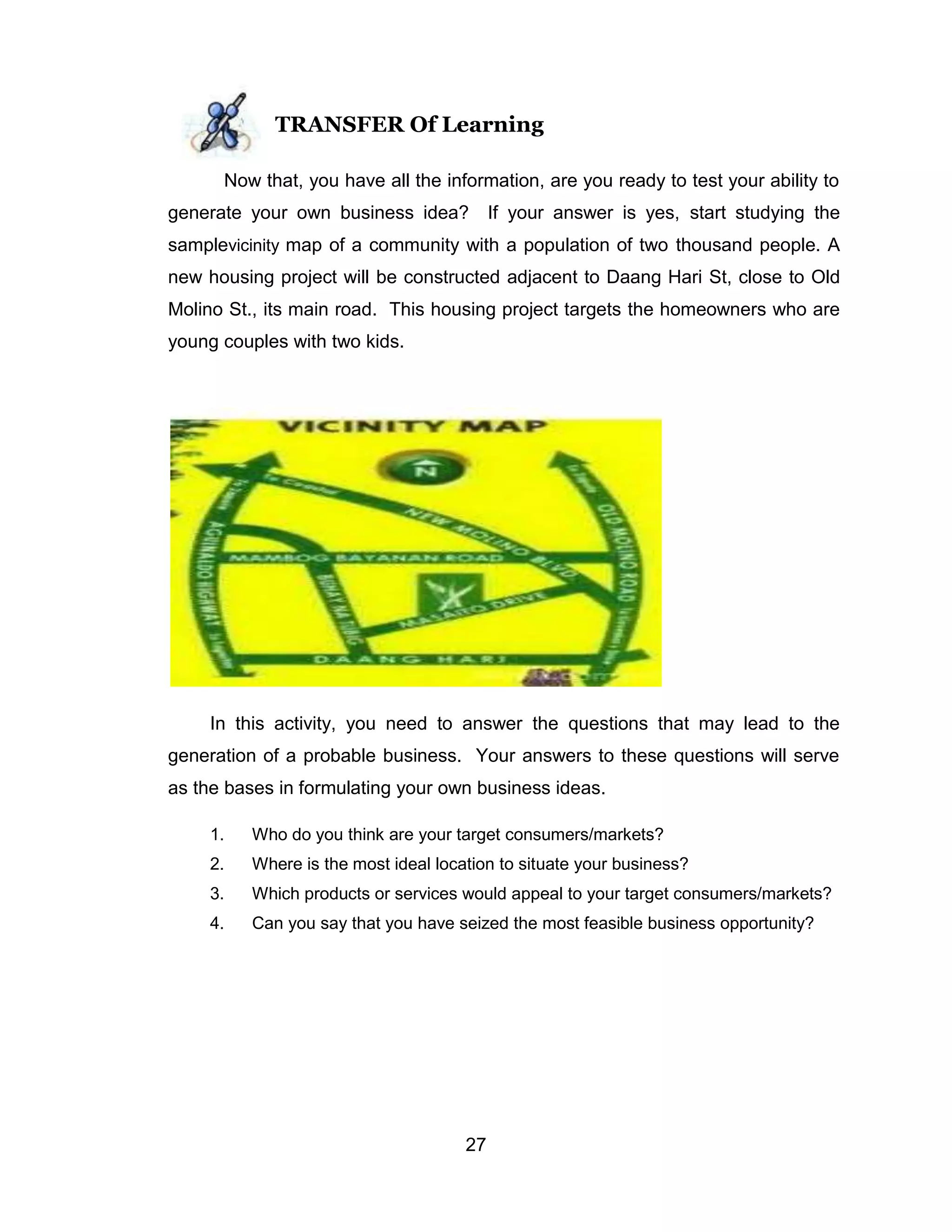 27
TRANSFER Of Learning
Now that, you have all the information, are you ready to test your ability to
generate your own business idea? If your answer is yes, start studying the
samplevicinity map of a community with a population of two thousand people. A
new housing project will be constructed adjacent to Daang Hari St, close to Old
Molino St., its main road. This housing project targets the homeowners who are
young couples with two kids.
In this activity, you need to answer the questions that may lead to the
generation of a probable business. Your answers to these questions will serve
as the bases in formulating your own business ideas.
1. Who do you think are your target consumers/markets?
2. Where is the most ideal location to situate your business?
3. Which products or services would appeal to your target consumers/markets?
4. Can you say that you have seized the most feasible business opportunity?
 