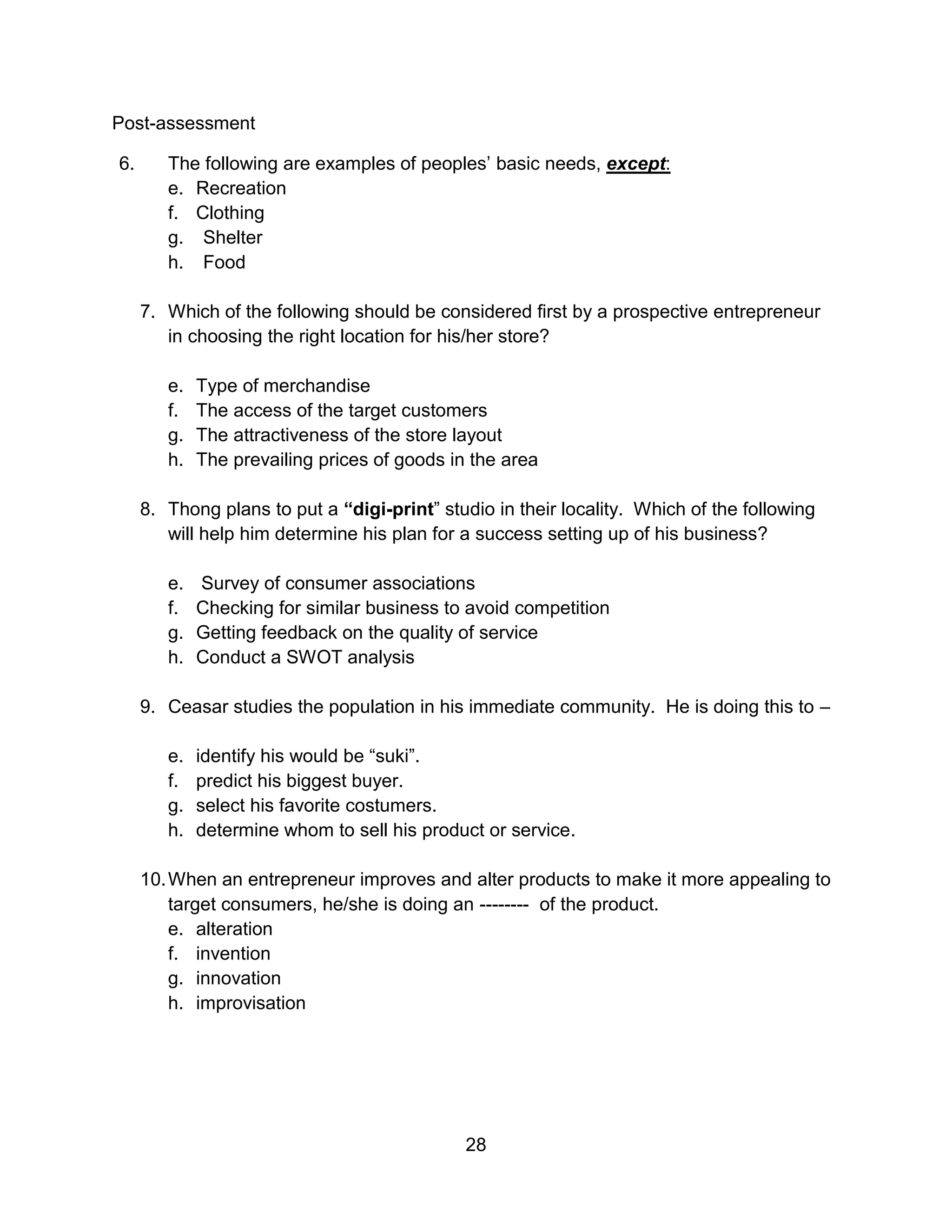 28
Post-assessment
6. The following are examples of peoples’ basic needs, except:
e. Recreation
f. Clothing
g. Shelter
h. Food
7. Which of the following should be considered first by a prospective entrepreneur
in choosing the right location for his/her store?
e. Type of merchandise
f. The access of the target customers
g. The attractiveness of the store layout
h. The prevailing prices of goods in the area
8. Thong plans to put a “digi-print” studio in their locality. Which of the following
will help him determine his plan for a success setting up of his business?
e. Survey of consumer associations
f. Checking for similar business to avoid competition
g. Getting feedback on the quality of service
h. Conduct a SWOT analysis
9. Ceasar studies the population in his immediate community. He is doing this to –
e. identify his would be “suki”.
f. predict his biggest buyer.
g. select his favorite costumers.
h. determine whom to sell his product or service.
10.When an entrepreneur improves and alter products to make it more appealing to
target consumers, he/she is doing an -------- of the product.
e. alteration
f. invention
g. innovation
h. improvisation
 