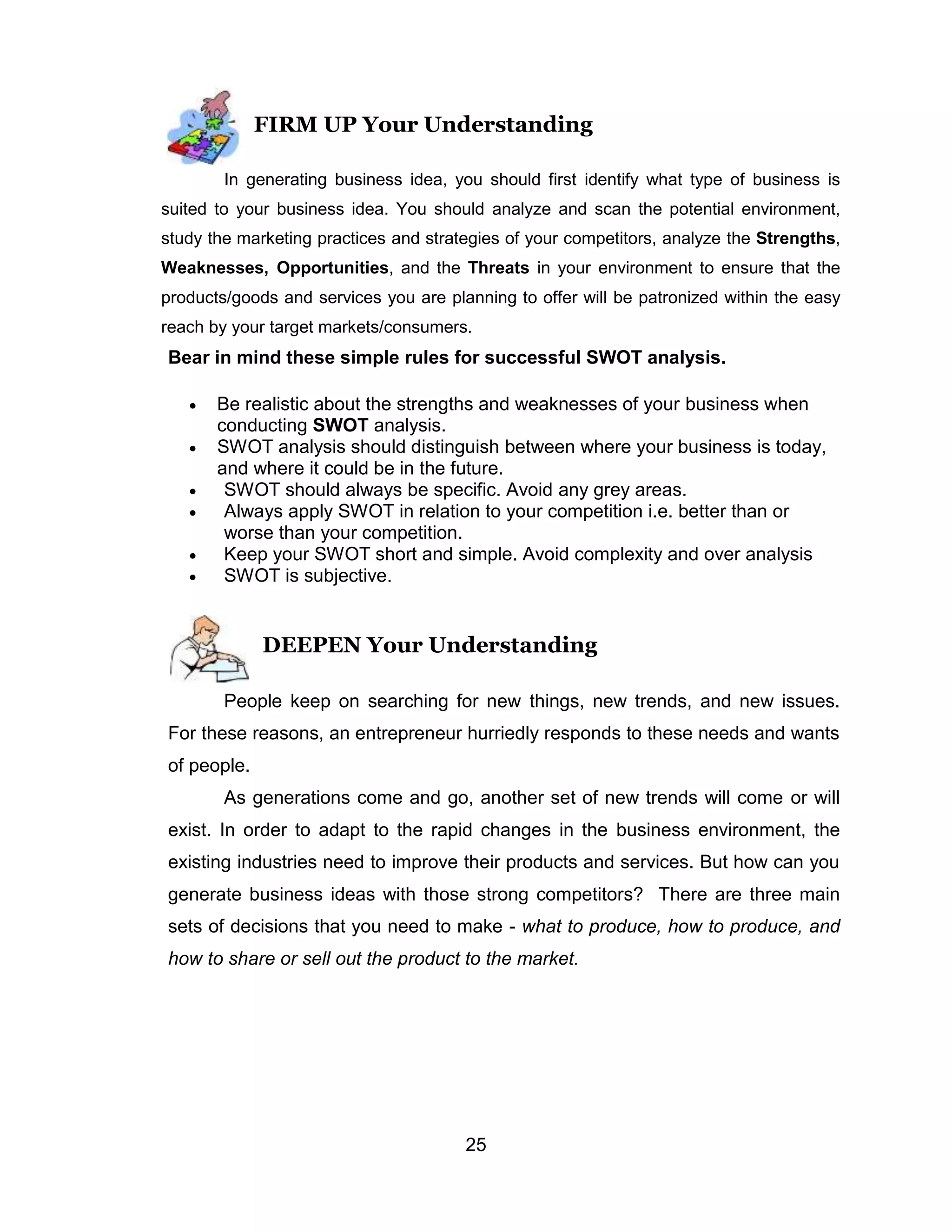 25
FIRM UP Your Understanding
In generating business idea, you should first identify what type of business is
suited to your business idea. You should analyze and scan the potential environment,
study the marketing practices and strategies of your competitors, analyze the Strengths,
Weaknesses, Opportunities, and the Threats in your environment to ensure that the
products/goods and services you are planning to offer will be patronized within the easy
reach by your target markets/consumers.
Bear in mind these simple rules for successful SWOT analysis.
 Be realistic about the strengths and weaknesses of your business when
conducting SWOT analysis.
 SWOT analysis should distinguish between where your business is today,
and where it could be in the future.
 SWOT should always be specific. Avoid any grey areas.
 Always apply SWOT in relation to your competition i.e. better than or
worse than your competition.
 Keep your SWOT short and simple. Avoid complexity and over analysis
 SWOT is subjective.
DEEPEN Your Understanding
People keep on searching for new things, new trends, and new issues.
For these reasons, an entrepreneur hurriedly responds to these needs and wants
of people.
As generations come and go, another set of new trends will come or will
exist. In order to adapt to the rapid changes in the business environment, the
existing industries need to improve their products and services. But how can you
generate business ideas with those strong competitors? There are three main
sets of decisions that you need to make - what to produce, how to produce, and
how to share or sell out the product to the market.
 