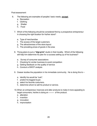 28
Post-assessment
6. The following are examples of peoples’ basic needs, except:
e. Recreation
f. Clothing
g. Shelter
h. Food
7. Which of the following should be considered first by a prospective entrepreneur
in choosing the right location for his/her store?
e. Type of merchandise
f. The access of the target customers
g. The attractiveness of the store layout
h. The prevailing prices of goods in the area
8. Thong plans to put a “digi-print” studio in their locality. Which of the following
will help him determine his plan for a success setting up of his business?
e. Survey of consumer associations
f. Checking for similar business to avoid competition
g. Getting feedback on the quality of service
h. Conduct a SWOT analysis
9. Ceasar studies the population in his immediate community. He is doing this to –
e. identify his would be “suki”.
f. predict his biggest buyer.
g. select his favorite costumers.
h. determine whom to sell his product or service.
10.When an entrepreneur improves and alter products to make it more appealing to
target consumers, he/she is doing an -------- of the product.
e. alteration
f. invention
g. innovation
h. improvisation
 
