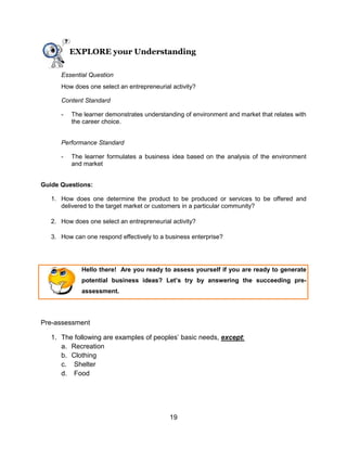 19
EXPLORE your Understanding
Essential Question
How does one select an entrepreneurial activity?
Content Standard
- The learner demonstrates understanding of environment and market that relates with
the career choice.
Performance Standard
- The learner formulates a business idea based on the analysis of the environment
and market
Guide Questions:
1. How does one determine the product to be produced or services to be offered and
delivered to the target market or customers in a particular community?
2. How does one select an entrepreneurial activity?
3. How can one respond effectively to a business enterprise?
Hello there! Are you ready to assess yourself if you are ready to generate
potential business ideas? Let’s try by answering the succeeding pre-
assessment.
Pre-assessment
1. The following are examples of peoples’ basic needs, except:
a. Recreation
b. Clothing
c. Shelter
d. Food
 