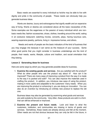 21
Basic needs are essential to every individual so he/she may be able to live with
dignity and pride in the community of people. These needs can obviously help you
generate business ideas.
Wants are desires, luxury and extravagance that signify wealth and an expensive
way of living. Wants or desires are considered above all the basic necessities of life.
Some examples are the eagerness or the passion of every individual which are non-
basic needs like; fashion accessories, shoes, clothes, travelling around the world, eating
in an exclusive restaurant; watching movies, concerts, plays, having luxurious cars,
wearing expensive jewelry, perfume, living in impressive homes, and others.
Needs and wants of people are the basic indicators of the kind of business that
you may engage into because it can serve as the measure of your success. Some
other good points that you might consider in business undertakings are the kind of
people, their needs, wants, lifestyle, culture and tradition, and social orientation that
they belong.
Lesson 2 Generating ideas for business
Here are some ways by which you may generate possible ideas for business.
1. Examine the existing goods and services. Are you satisfied with the product?
What do other people who use the product say about it? How can it be
improved? There are many ways of improving a product from the way it is made
to the way it is packed and sold? You can also improve the materials used in
crafting the product. In addition, you introduce new ways of using the product,
making it more useful and adaptable to the customers’ many needs. When you
are improving the product or enhancing it, you are doing an innovation. You can
also do an invention by introducing an entirely new product to replace the old
one.
Business ideas may also be generated by examining what goods and services
are sold outside by the community. Very often, these products are sold in a form
that can still be enhanced or improved.
2. Examine the present and future needs. Look and listen to what the
customers, institution, and communities are missing in terms of goods and
services. Sometimes, these needs are already obvious and felt at the moment.
Other needs are not that obvious because they can only be felt in the future, in
 