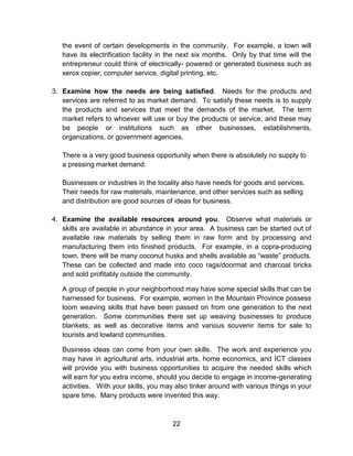 22
the event of certain developments in the community. For example, a town will
have its electrification facility in the next six months. Only by that time will the
entrepreneur could think of electrically- powered or generated business such as
xerox copier, computer service, digital printing, etc.
3. Examine how the needs are being satisfied. Needs for the products and
services are referred to as market demand. To satisfy these needs is to supply
the products and services that meet the demands of the market. The term
market refers to whoever will use or buy the products or service, and these may
be people or institutions such as other businesses, establishments,
organizations, or government agencies.
There is a very good business opportunity when there is absolutely no supply to
a pressing market demand.
Businesses or industries in the locality also have needs for goods and services.
Their needs for raw materials, maintenance, and other services such as selling
and distribution are good sources of ideas for business.
4. Examine the available resources around you. Observe what materials or
skills are available in abundance in your area. A business can be started out of
available raw materials by selling them in raw form and by processing and
manufacturing them into finished products. For example, in a copra-producing
town, there will be many coconut husks and shells available as “waste” products.
These can be collected and made into coco rags/doormat and charcoal bricks
and sold profitably outside the community.
A group of people in your neighborhood may have some special skills that can be
harnessed for business. For example, women in the Mountain Province possess
loom weaving skills that have been passed on from one generation to the next
generation. Some communities there set up weaving businesses to produce
blankets, as well as decorative items and various souvenir items for sale to
tourists and lowland communities.
Business ideas can come from your own skills. The work and experience you
may have in agricultural arts, industrial arts, home economics, and ICT classes
will provide you with business opportunities to acquire the needed skills which
will earn for you extra income, should you decide to engage in income-generating
activities. With your skills, you may also tinker around with various things in your
spare time. Many products were invented this way.
 