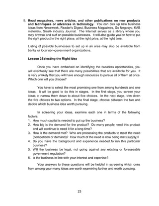 23
5. Read magazines, news articles, and other publications on new products
and techniques or advances in technology. You can pick up new business
ideas from Newsweek, Reader’s Digest, Business Magazines, Go Negosyo, KAB
materials, Small- industry Journal. The Internet serves as a library where you
may browse and surf on possible businesses. It will also guide you on how to put
the right product in the right place, at the right price, at the right time.
Listing of possible businesses to set up in an area may also be available from
banks or local non-government organizations.
Lesson 3Selecting the Right Idea
Once you have embarked on identifying the business opportunities, you
will eventually see that there are many possibilities that are available for you. It
is very unlikely that you will have enough resources to pursue all of them at once.
Which one will you choose?
You have to select the most promising one from among hundreds and one
ideas. It will be good to do this in stages. In the first stage, you screen your
ideas to narrow them down to about five choices. In the next stage, trim down
the five choices to two options. In the final stage, choose between the two and
decide which business idea worth pursuing.
In screening your ideas, examine each one in terms of the following
factors:
1. How much capital is needed to put up the business?
2. How big is the demand for the product? Do many people need this product
and will continue to need it for a long time?
3. How is the demand met? Who are processing the products to meet the need
(competition or demand)? How much of the need is now being met (supply)?
4. Do you have the background and experience needed to run this particular
business?
5. Will the business be legal, not going against any existing or foreseeable
government regulation?
6. Is the business in line with your interest and expertise?
Your answers to these questions will be helpful in screening which ones
from among your many ideas are worth examining further and worth pursuing.
 