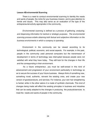 24
Lesson 4Environmental Scanning
There is a need to conduct environmental scanning to identity the needs
and wants of people, the niche for your business mission, and to give attention to
trends and issues. This may also serve as an evaluation of the type of the
entrepreneurial activity appropriate in the community.
Environmental scanning is defined as a process of gathering, analyzing,
and dispensing information for tactical or strategic purposes. The environmental
scanning process entails obtaining both factual and subjective information on the
business environments in which a company is operating.
Environment in the community can be viewed according to its
technological, political, economic, and social aspects. For example, in the past,
people in the community used personal computers but the transmission of
development in terms of technology was interrupted because people were not
satisfied with what they have today. They still look for the changes in their life
and the corresponding in their environment.
As a future entrepreneur, you must be well-versed in this kind of
advancement and progression of your environment particularly in technology so
as to secure the success of your future business. Always think of something new,
something novel, authentic, reinvent the existing ones, and create your new
version of goods/products, and services. For instance, your own hair straightening
is herbal, while in the other salons it is made of synthetic chemicals. This kind of
changes being made will effect the existing principles in business and industries
that can be easily adapted to the changes in producing the products/services to
meet the needs and wants of people in the community.
 