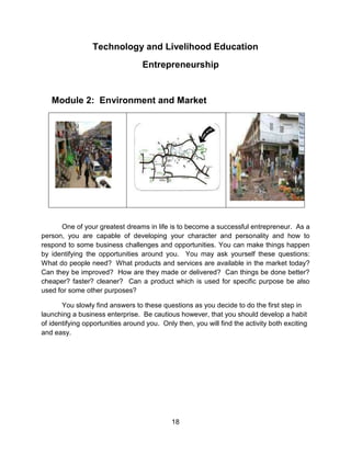 18
Technology and Livelihood Education
Entrepreneurship
Module 2: Environment and Market
One of your greatest dreams in life is to become a successful entrepreneur. As a
person, you are capable of developing your character and personality and how to
respond to some business challenges and opportunities. You can make things happen
by identifying the opportunities around you. You may ask yourself these questions:
What do people need? What products and services are available in the market today?
Can they be improved? How are they made or delivered? Can things be done better?
cheaper? faster? cleaner? Can a product which is used for specific purpose be also
used for some other purposes?
You slowly find answers to these questions as you decide to do the first step in
launching a business enterprise. Be cautious however, that you should develop a habit
of identifying opportunities around you. Only then, you will find the activity both exciting
and easy.
 