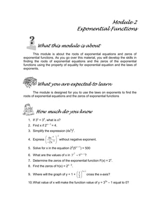 Module 2
Exponential Functions
What this module is about
This module is about the roots of exponential equations and zeros of
exponential functions. As you go over this material, you will develop the skills in
finding the roots of exponential equations and the zeros of the exponential
functions using the property of equality for exponential equation and the laws of
exponents.
What you are expected to learn
The module is designed for you to use the laws on exponents to find the
roots of exponential equations and the zeros of exponential functions
How much do you know
1. If 3x
= 34
, what is x?
2. Find x if 2x – 1
= 4.
3. Simplify the expression (4x5
)2
.
4. Express
24
9
4x
2x
−−
−
 
 
− 
without negative exponent.
5. Solve for x in the equation 22
(5x + 1
) = 500
6. What are the values of x in
2x 2x 1
3 9 −
= ?
7. Determine the zeros of the exponential function F(x) = 2x
.
8. Find the zeros of h(x) = 2x - 3
.
9. Where will the graph of y = 1 +
2x 1
1
2
+
 
 
 
cross the x-axis?
10.What value of x will make the function value of y = 32x
– 1 equal to 0?
 