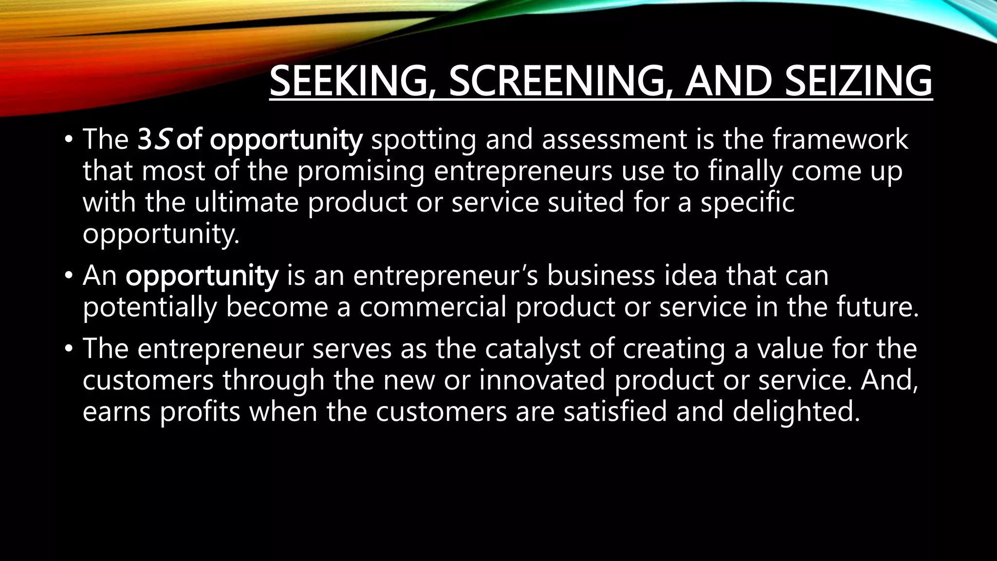 SEEKING, SCREENING, AND SEIZING
• The 3S of opportunity spotting and assessment is the framework
that most of the promising entrepreneurs use to finally come up
with the ultimate product or service suited for a specific
opportunity.
• An opportunity is an entrepreneur’s business idea that can
potentially become a commercial product or service in the future.
• The entrepreneur serves as the catalyst of creating a value for the
customers through the new or innovated product or service. And,
earns profits when the customers are satisfied and delighted.
 