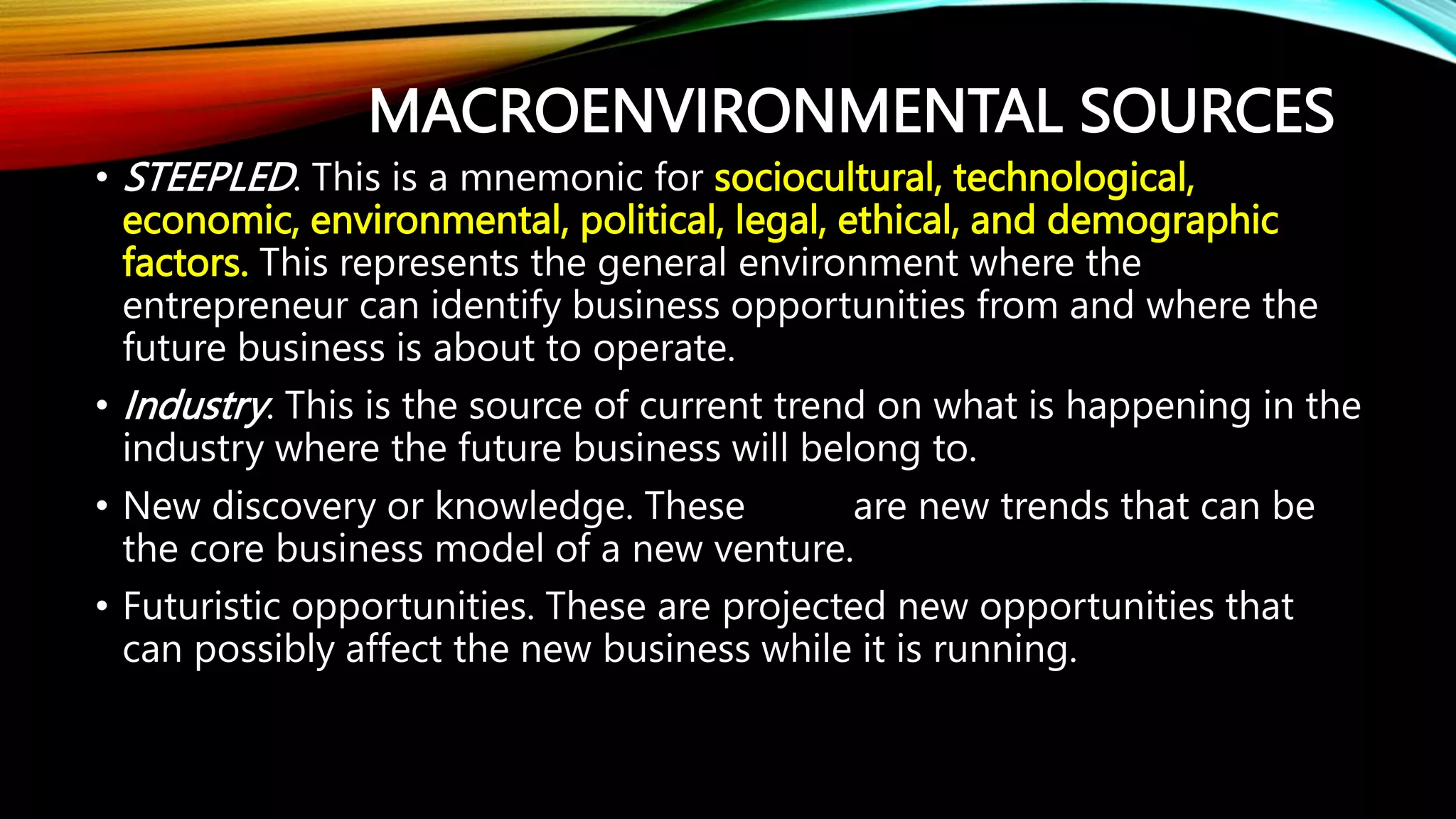 MACROENVIRONMENTAL SOURCES
• STEEPLED. This is a mnemonic for sociocultural, technological,
economic, environmental, political, legal, ethical, and demographic
factors. This represents the general environment where the
entrepreneur can identify business opportunities from and where the
future business is about to operate.
• Industry. This is the source of current trend on what is happening in the
industry where the future business will belong to.
• New discovery or knowledge. These are new trends that can be
the core business model of a new venture.
• Futuristic opportunities. These are projected new opportunities that
can possibly affect the new business while it is running.
 