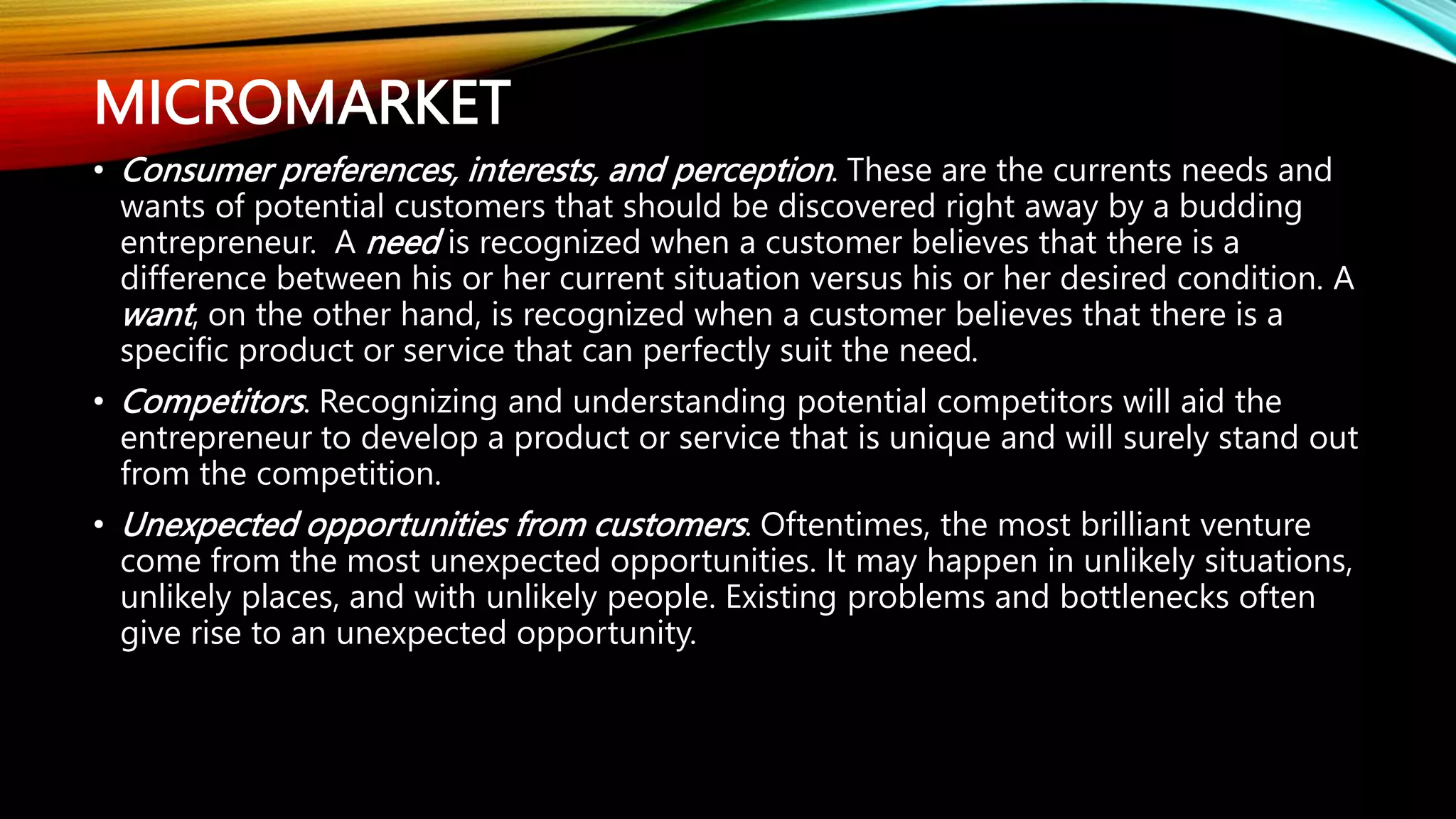 MICROMARKET
• Consumer preferences, interests, and perception. These are the currents needs and
wants of potential customers that should be discovered right away by a budding
entrepreneur. A need is recognized when a customer believes that there is a
difference between his or her current situation versus his or her desired condition. A
want, on the other hand, is recognized when a customer believes that there is a
specific product or service that can perfectly suit the need.
• Competitors. Recognizing and understanding potential competitors will aid the
entrepreneur to develop a product or service that is unique and will surely stand out
from the competition.
• Unexpected opportunities from customers. Oftentimes, the most brilliant venture
come from the most unexpected opportunities. It may happen in unlikely situations,
unlikely places, and with unlikely people. Existing problems and bottlenecks often
give rise to an unexpected opportunity.
 
