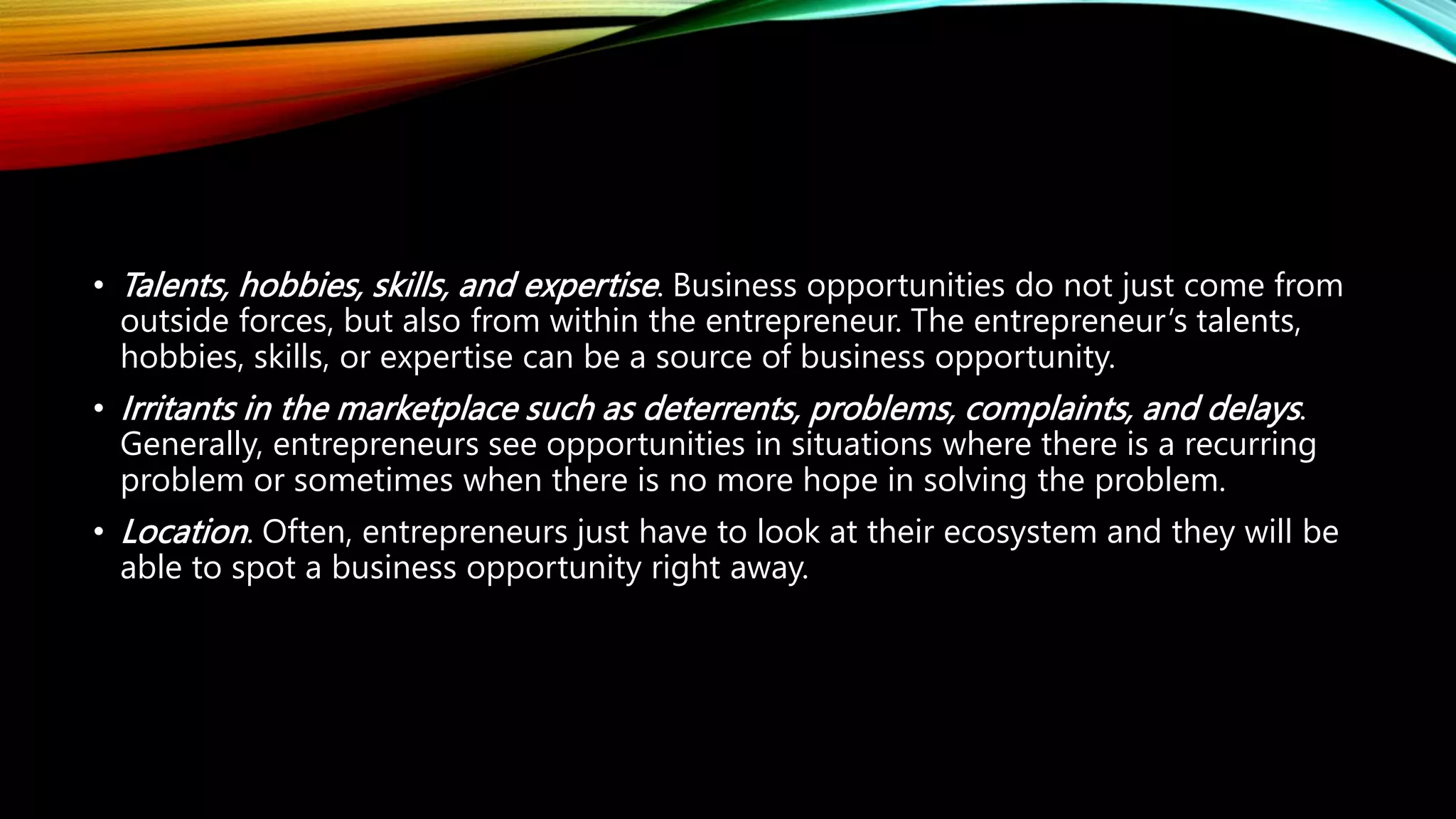 • Talents, hobbies, skills, and expertise. Business opportunities do not just come from
outside forces, but also from within the entrepreneur. The entrepreneur’s talents,
hobbies, skills, or expertise can be a source of business opportunity.
• Irritants in the marketplace such as deterrents, problems, complaints, and delays.
Generally, entrepreneurs see opportunities in situations where there is a recurring
problem or sometimes when there is no more hope in solving the problem.
• Location. Often, entrepreneurs just have to look at their ecosystem and they will be
able to spot a business opportunity right away.
 