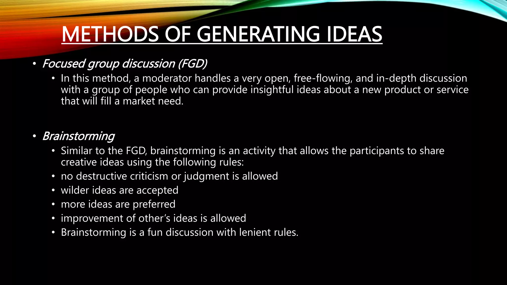 METHODS OF GENERATING IDEAS
• Focused group discussion (FGD)
• In this method, a moderator handles a very open, free-flowing, and in-depth discussion
with a group of people who can provide insightful ideas about a new product or service
that will fill a market need.
• Brainstorming
• Similar to the FGD, brainstorming is an activity that allows the participants to share
creative ideas using the following rules:
• no destructive criticism or judgment is allowed
• wilder ideas are accepted
• more ideas are preferred
• improvement of other’s ideas is allowed
• Brainstorming is a fun discussion with lenient rules.
 