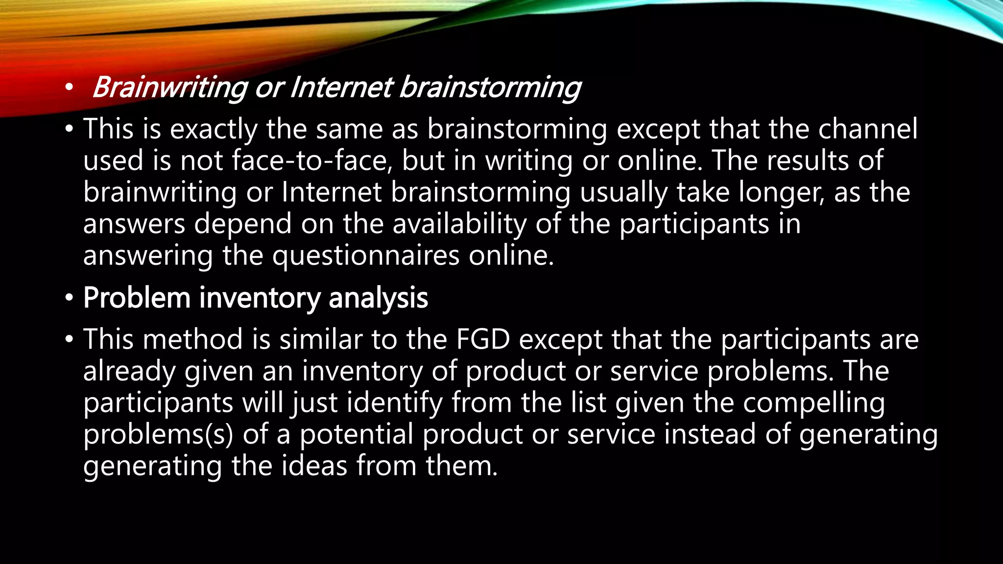 • Brainwriting or Internet brainstorming
• This is exactly the same as brainstorming except that the channel
used is not face-to-face, but in writing or online. The results of
brainwriting or Internet brainstorming usually take longer, as the
answers depend on the availability of the participants in
answering the questionnaires online.
• Problem inventory analysis
• This method is similar to the FGD except that the participants are
already given an inventory of product or service problems. The
participants will just identify from the list given the compelling
problems(s) of a potential product or service instead of generating
generating the ideas from them.
 