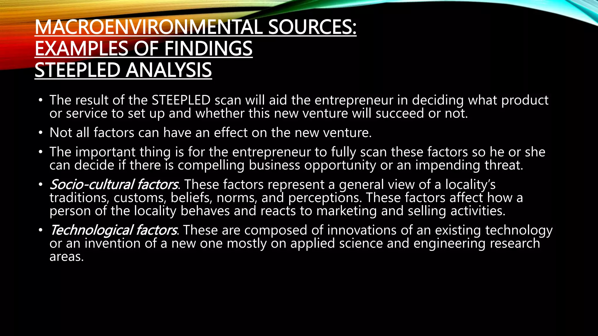 MACROENVIRONMENTAL SOURCES:
EXAMPLES OF FINDINGS
STEEPLED ANALYSIS
• The result of the STEEPLED scan will aid the entrepreneur in deciding what product
or service to set up and whether this new venture will succeed or not.
• Not all factors can have an effect on the new venture.
• The important thing is for the entrepreneur to fully scan these factors so he or she
can decide if there is compelling business opportunity or an impending threat.
• Socio-cultural factors. These factors represent a general view of a locality’s
traditions, customs, beliefs, norms, and perceptions. These factors affect how a
person of the locality behaves and reacts to marketing and selling activities.
• Technological factors. These are composed of innovations of an existing technology
or an invention of a new one mostly on applied science and engineering research
areas.
 