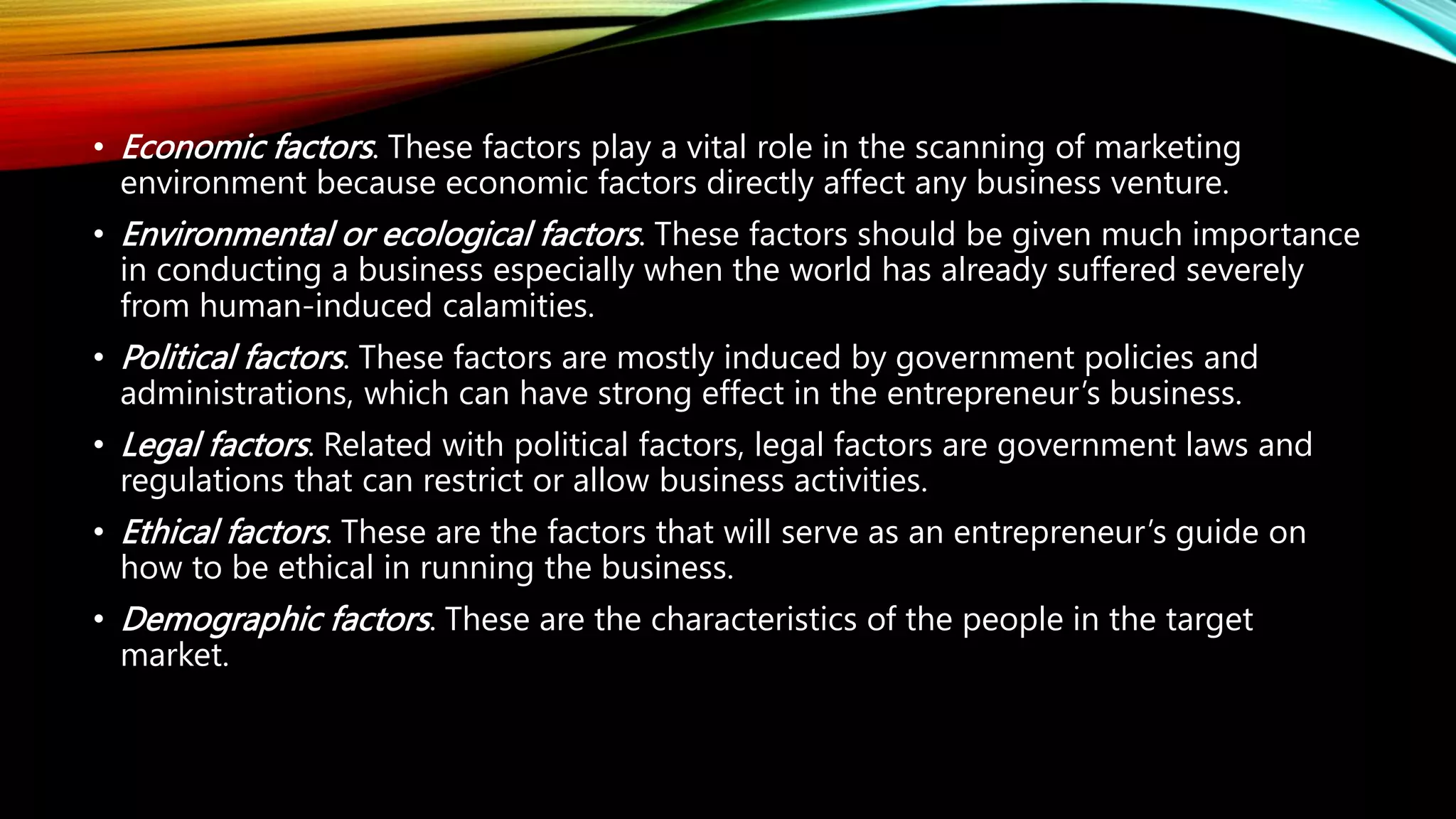 • Economic factors. These factors play a vital role in the scanning of marketing
environment because economic factors directly affect any business venture.
• Environmental or ecological factors. These factors should be given much importance
in conducting a business especially when the world has already suffered severely
from human-induced calamities.
• Political factors. These factors are mostly induced by government policies and
administrations, which can have strong effect in the entrepreneur’s business.
• Legal factors. Related with political factors, legal factors are government laws and
regulations that can restrict or allow business activities.
• Ethical factors. These are the factors that will serve as an entrepreneur’s guide on
how to be ethical in running the business.
• Demographic factors. These are the characteristics of the people in the target
market.
 