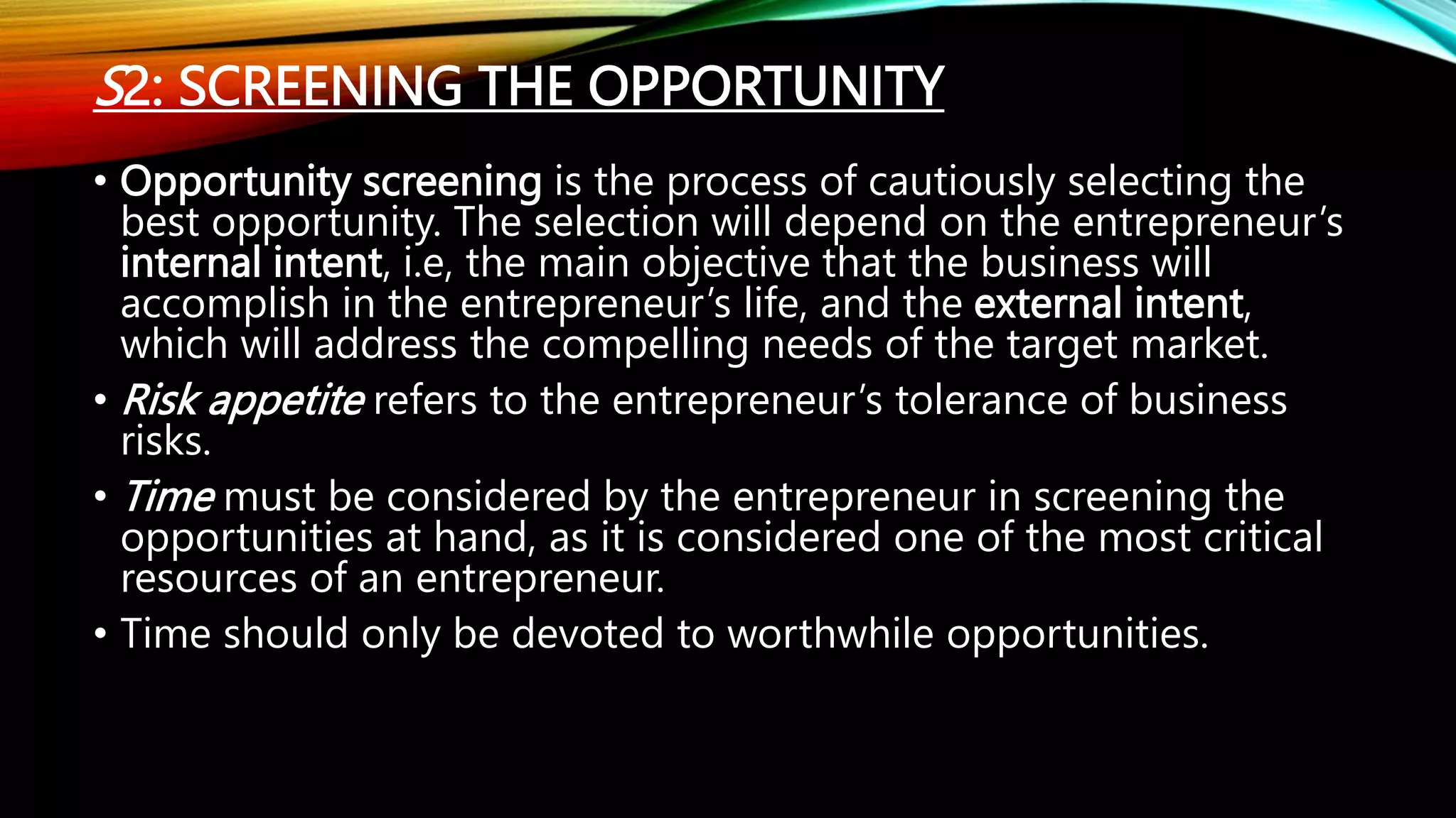 S2: SCREENING THE OPPORTUNITY
• Opportunity screening is the process of cautiously selecting the
best opportunity. The selection will depend on the entrepreneur’s
internal intent, i.e, the main objective that the business will
accomplish in the entrepreneur’s life, and the external intent,
which will address the compelling needs of the target market.
• Risk appetite refers to the entrepreneur’s tolerance of business
risks.
• Time must be considered by the entrepreneur in screening the
opportunities at hand, as it is considered one of the most critical
resources of an entrepreneur.
• Time should only be devoted to worthwhile opportunities.
 