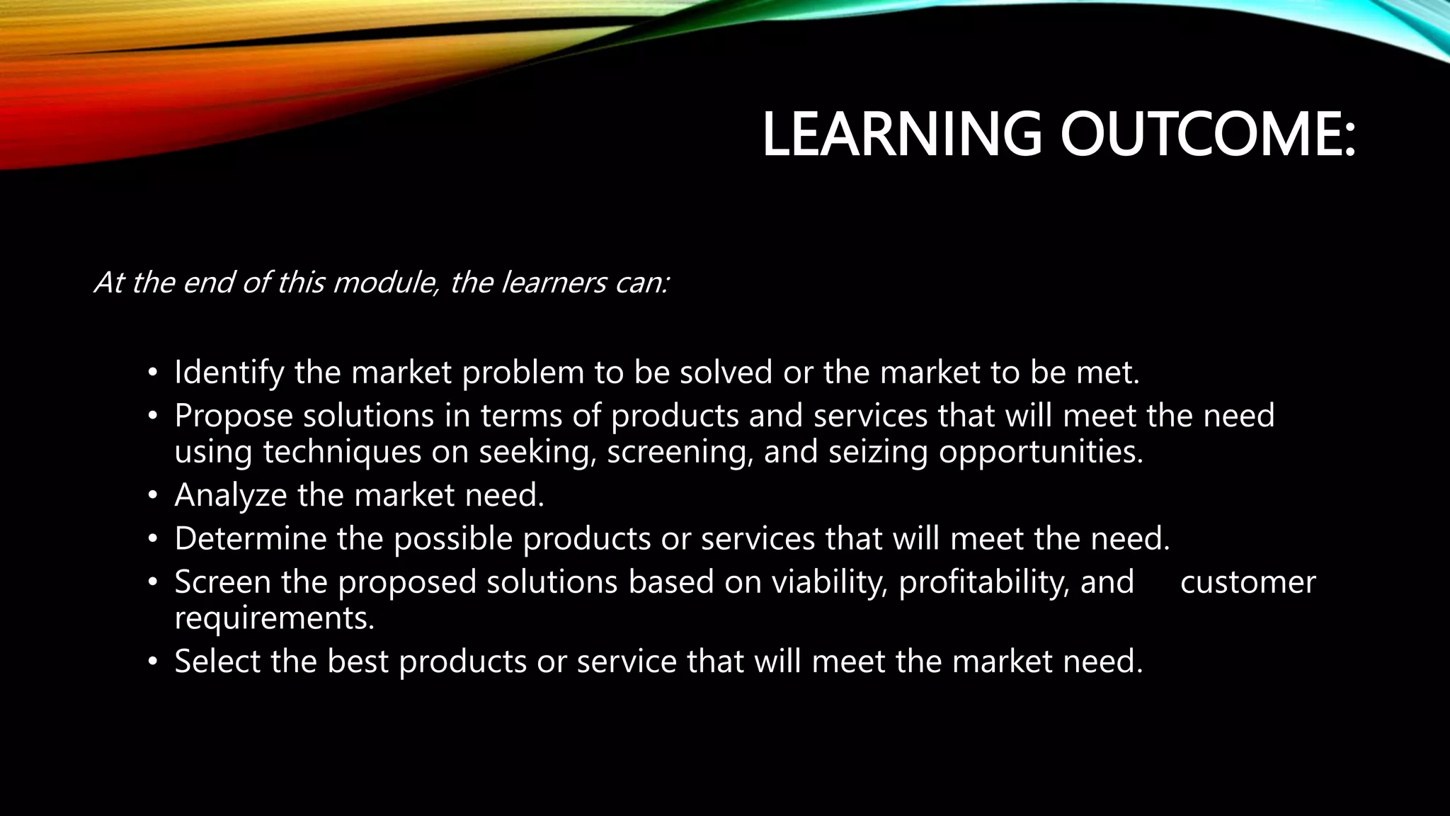 LEARNING OUTCOME:
At the end of this module, the learners can:
• Identify the market problem to be solved or the market to be met.
• Propose solutions in terms of products and services that will meet the need
using techniques on seeking, screening, and seizing opportunities.
• Analyze the market need.
• Determine the possible products or services that will meet the need.
• Screen the proposed solutions based on viability, profitability, and customer
requirements.
• Select the best products or service that will meet the market need.
 