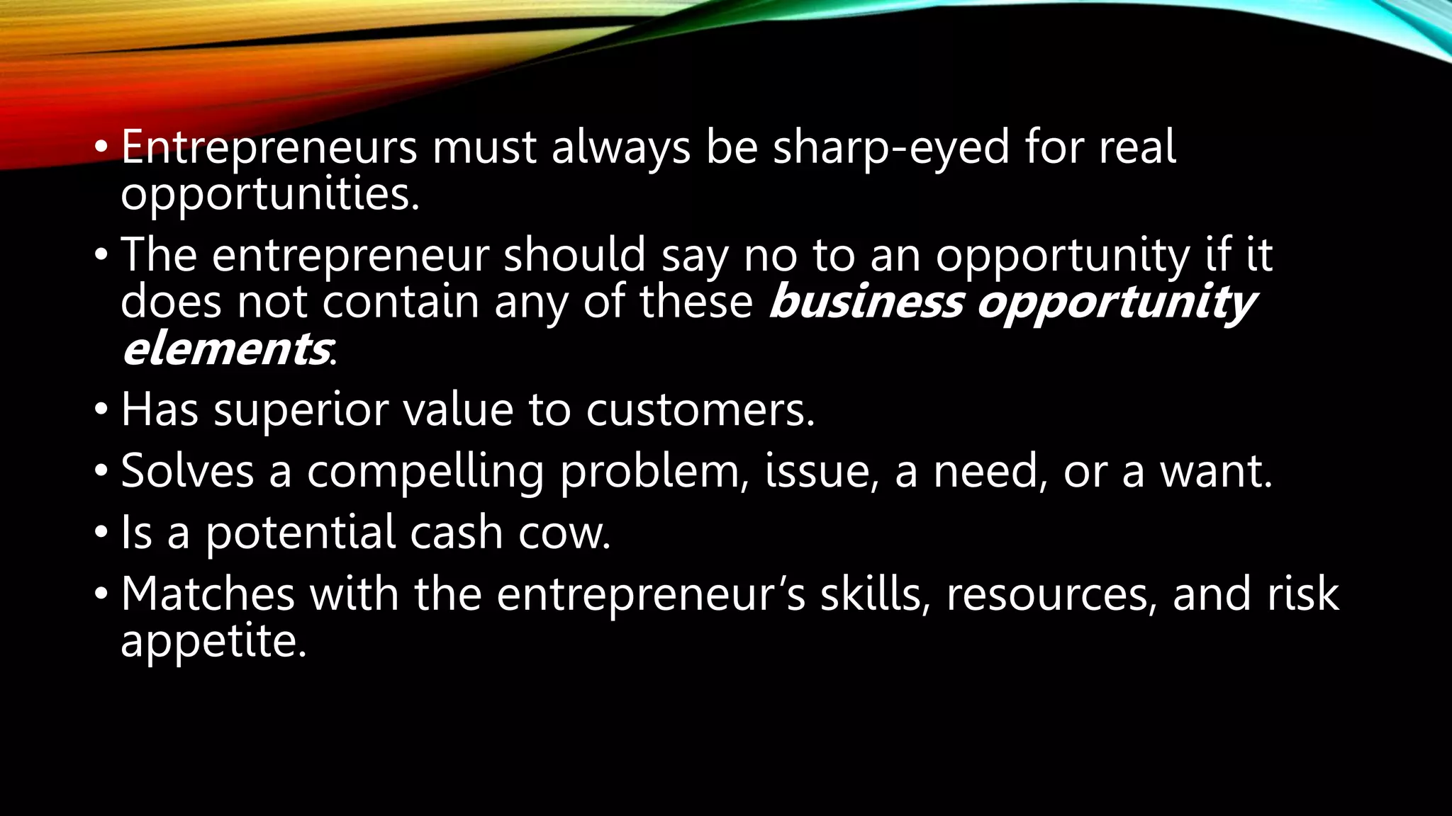 • Entrepreneurs must always be sharp-eyed for real
opportunities.
• The entrepreneur should say no to an opportunity if it
does not contain any of these business opportunity
elements:
• Has superior value to customers.
• Solves a compelling problem, issue, a need, or a want.
• Is a potential cash cow.
• Matches with the entrepreneur’s skills, resources, and risk
appetite.
 