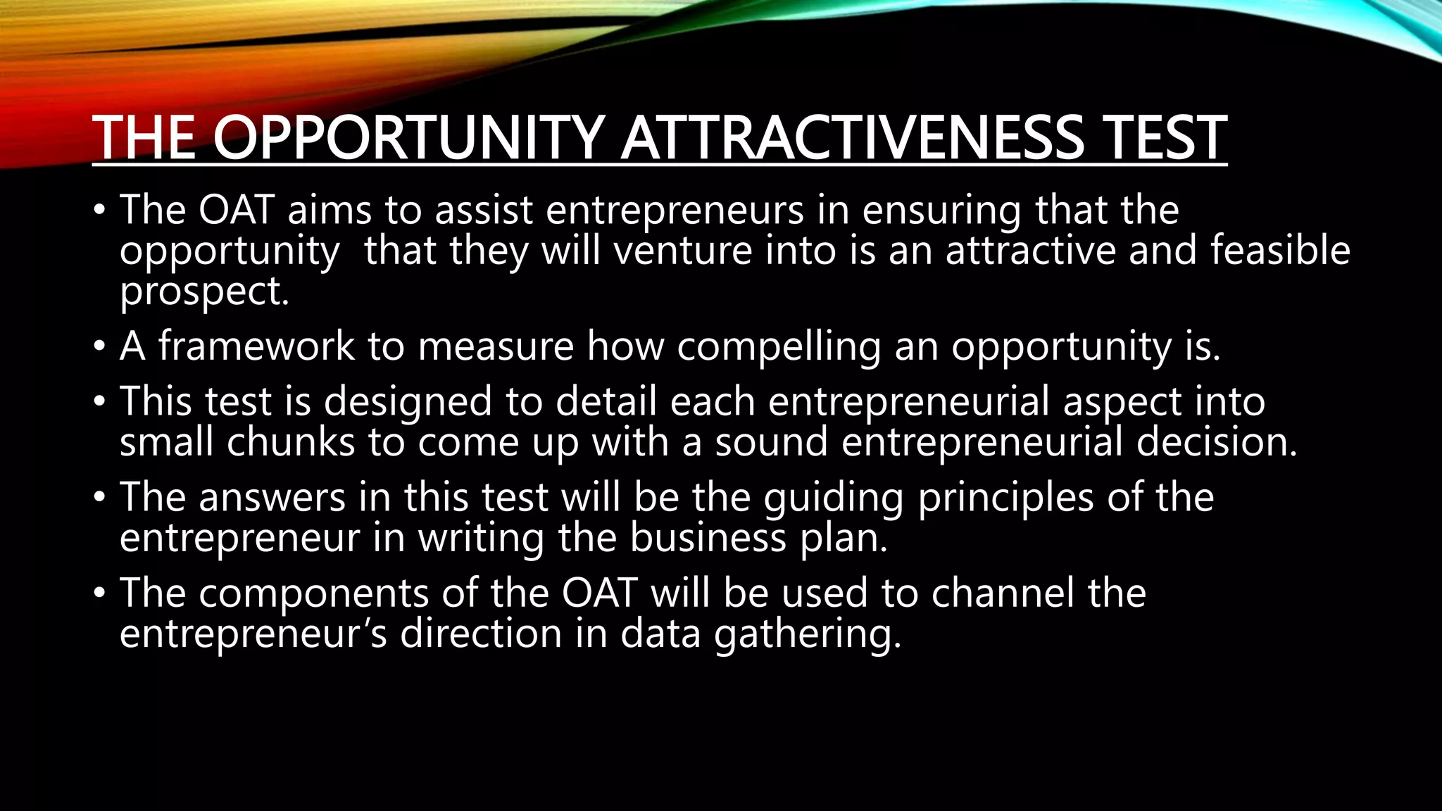 THE OPPORTUNITY ATTRACTIVENESS TEST
• The OAT aims to assist entrepreneurs in ensuring that the
opportunity that they will venture into is an attractive and feasible
prospect.
• A framework to measure how compelling an opportunity is.
• This test is designed to detail each entrepreneurial aspect into
small chunks to come up with a sound entrepreneurial decision.
• The answers in this test will be the guiding principles of the
entrepreneur in writing the business plan.
• The components of the OAT will be used to channel the
entrepreneur’s direction in data gathering.
 