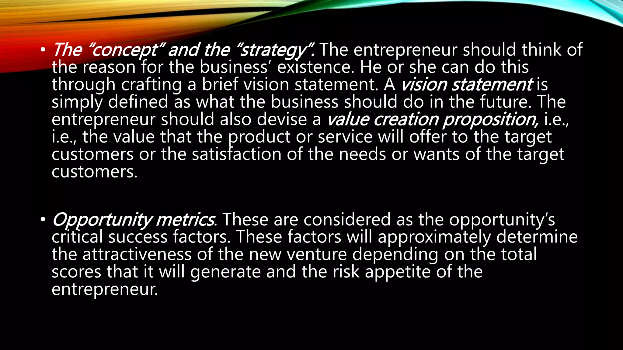 • The “concept” and the “strategy”. The entrepreneur should think of
the reason for the business’ existence. He or she can do this
through crafting a brief vision statement. A vision statement is
simply defined as what the business should do in the future. The
entrepreneur should also devise a value creation proposition, i.e.,
i.e., the value that the product or service will offer to the target
customers or the satisfaction of the needs or wants of the target
customers.
• Opportunity metrics. These are considered as the opportunity’s
critical success factors. These factors will approximately determine
the attractiveness of the new venture depending on the total
scores that it will generate and the risk appetite of the
entrepreneur.
 