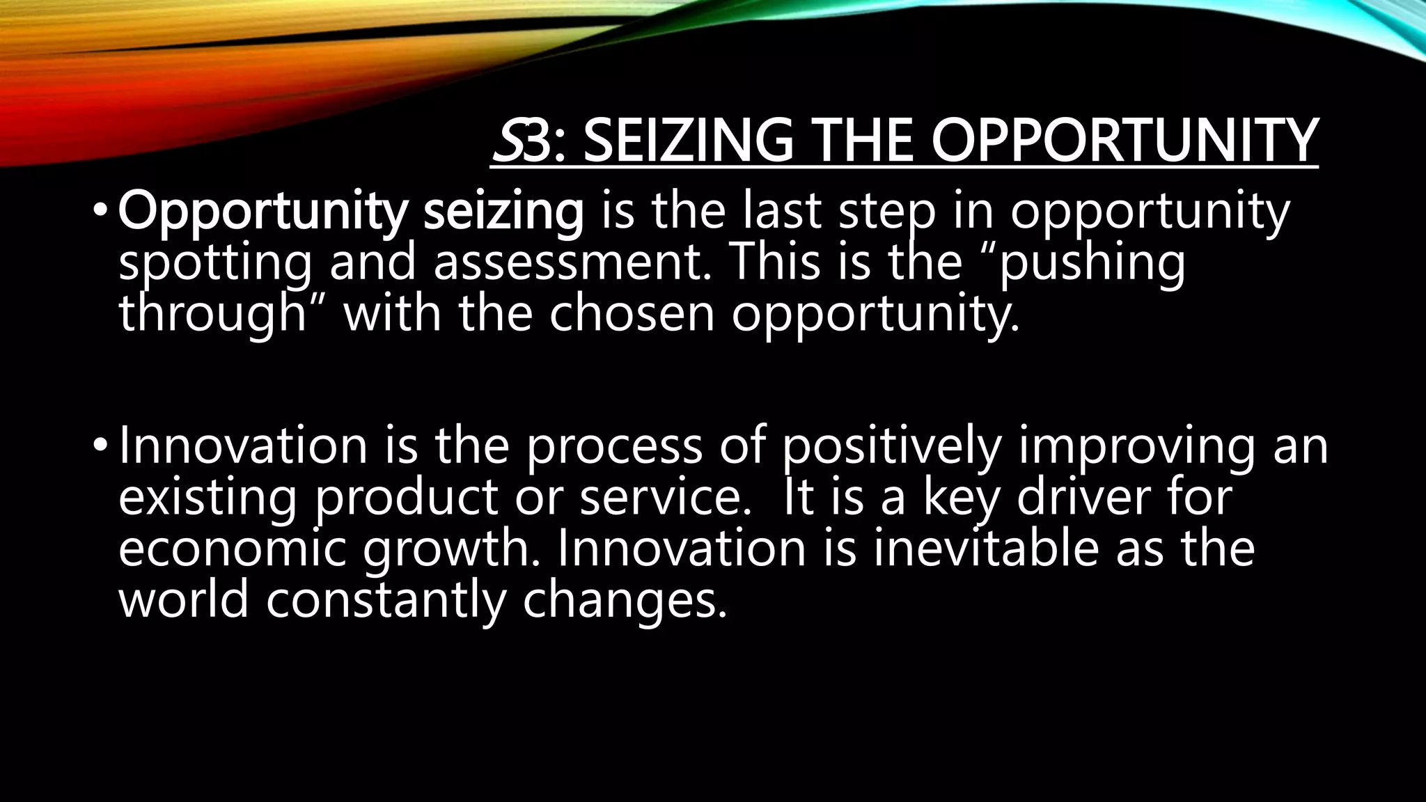 S3: SEIZING THE OPPORTUNITY
•Opportunity seizing is the last step in opportunity
spotting and assessment. This is the “pushing
through” with the chosen opportunity.
•Innovation is the process of positively improving an
existing product or service. It is a key driver for
economic growth. Innovation is inevitable as the
world constantly changes.
 