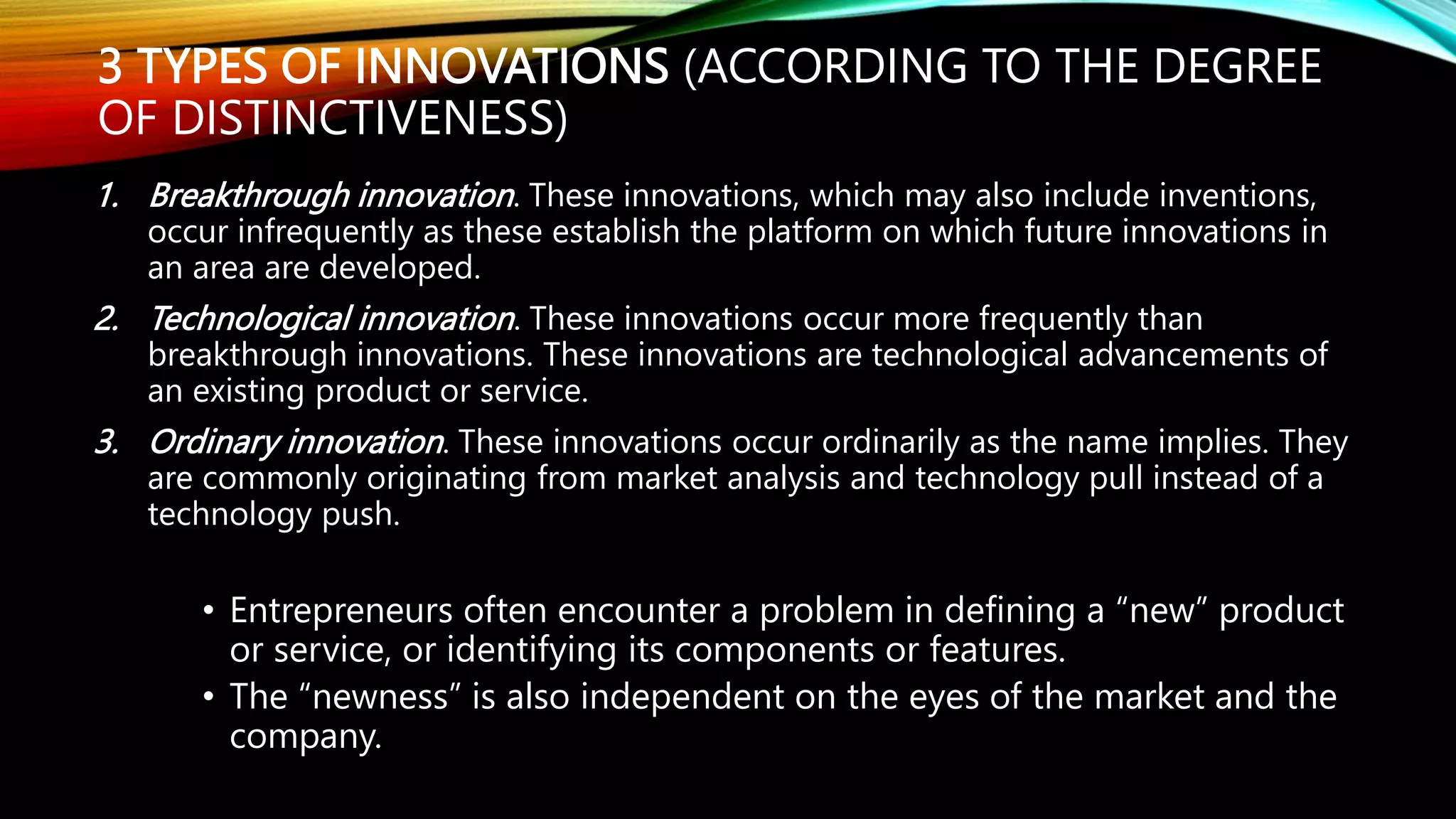 3 TYPES OF INNOVATIONS (ACCORDING TO THE DEGREE
OF DISTINCTIVENESS)
1. Breakthrough innovation. These innovations, which may also include inventions,
occur infrequently as these establish the platform on which future innovations in
an area are developed.
2. Technological innovation. These innovations occur more frequently than
breakthrough innovations. These innovations are technological advancements of
an existing product or service.
3. Ordinary innovation. These innovations occur ordinarily as the name implies. They
are commonly originating from market analysis and technology pull instead of a
technology push.
• Entrepreneurs often encounter a problem in defining a “new” product
or service, or identifying its components or features.
• The “newness” is also independent on the eyes of the market and the
company.
 