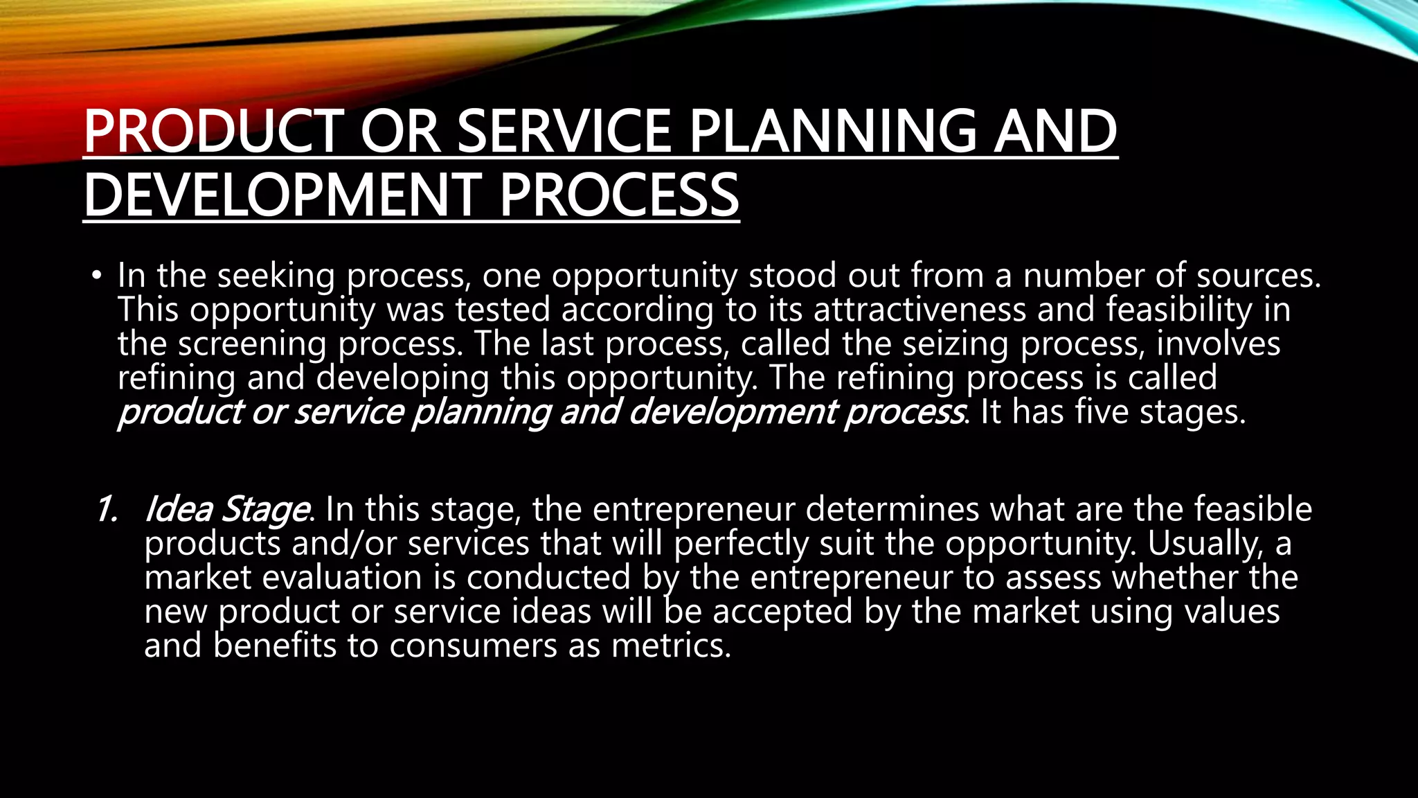 PRODUCT OR SERVICE PLANNING AND
DEVELOPMENT PROCESS
• In the seeking process, one opportunity stood out from a number of sources.
This opportunity was tested according to its attractiveness and feasibility in
the screening process. The last process, called the seizing process, involves
refining and developing this opportunity. The refining process is called
product or service planning and development process. It has five stages.
1. Idea Stage. In this stage, the entrepreneur determines what are the feasible
products and/or services that will perfectly suit the opportunity. Usually, a
market evaluation is conducted by the entrepreneur to assess whether the
new product or service ideas will be accepted by the market using values
and benefits to consumers as metrics.
 