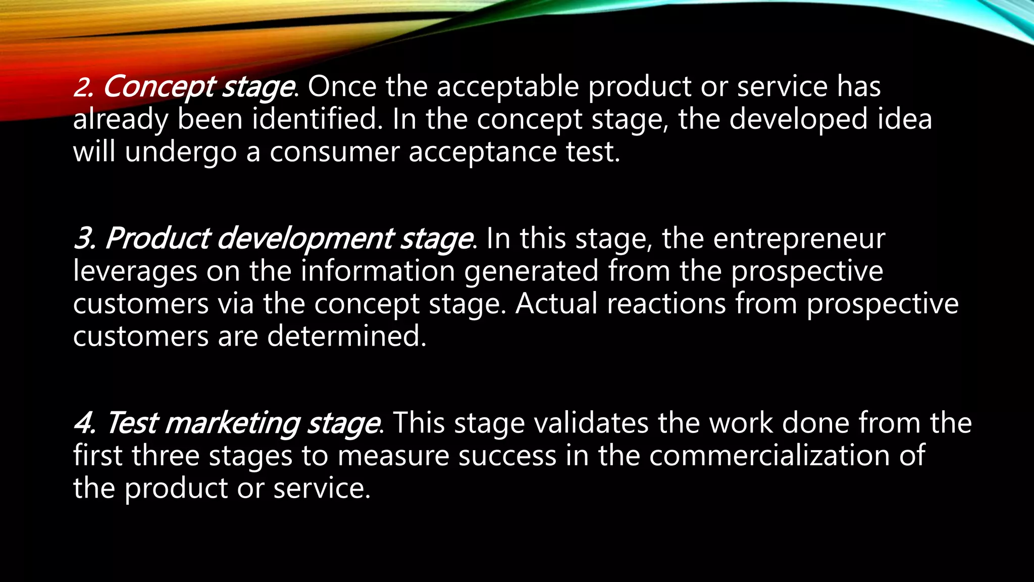 2. Concept stage. Once the acceptable product or service has
already been identified. In the concept stage, the developed idea
will undergo a consumer acceptance test.
3. Product development stage. In this stage, the entrepreneur
leverages on the information generated from the prospective
customers via the concept stage. Actual reactions from prospective
customers are determined.
4. Test marketing stage. This stage validates the work done from the
first three stages to measure success in the commercialization of
the product or service.
 