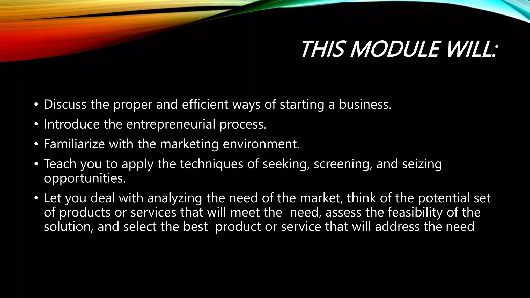 THIS MODULE WILL:
• Discuss the proper and efficient ways of starting a business.
• Introduce the entrepreneurial process.
• Familiarize with the marketing environment.
• Teach you to apply the techniques of seeking, screening, and seizing
opportunities.
• Let you deal with analyzing the need of the market, think of the potential set
of products or services that will meet the need, assess the feasibility of the
solution, and select the best product or service that will address the need
 