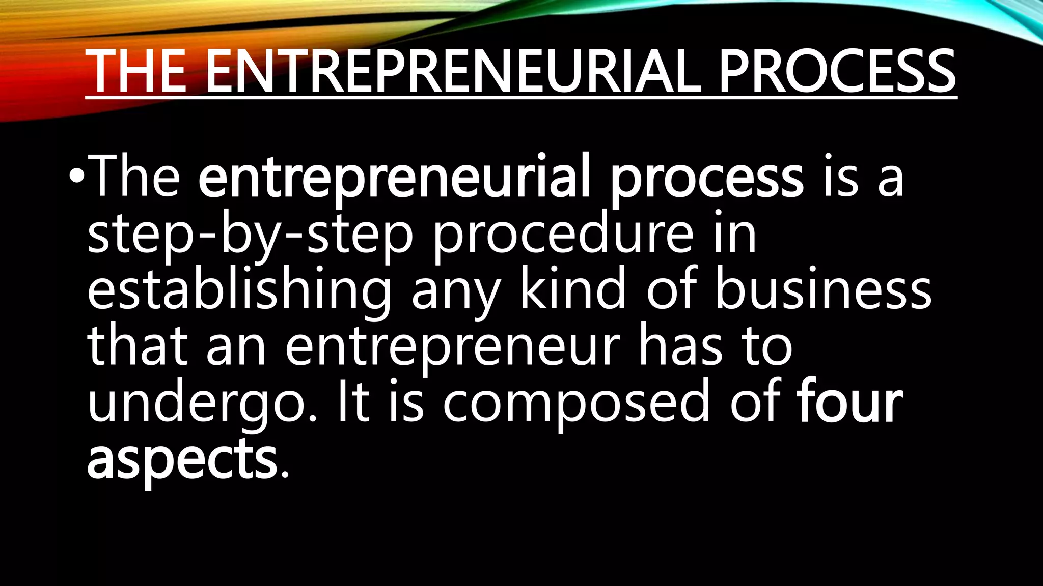 THE ENTREPRENEURIAL PROCESS
•The entrepreneurial process is a
step-by-step procedure in
establishing any kind of business
that an entrepreneur has to
undergo. It is composed of four
aspects.
 