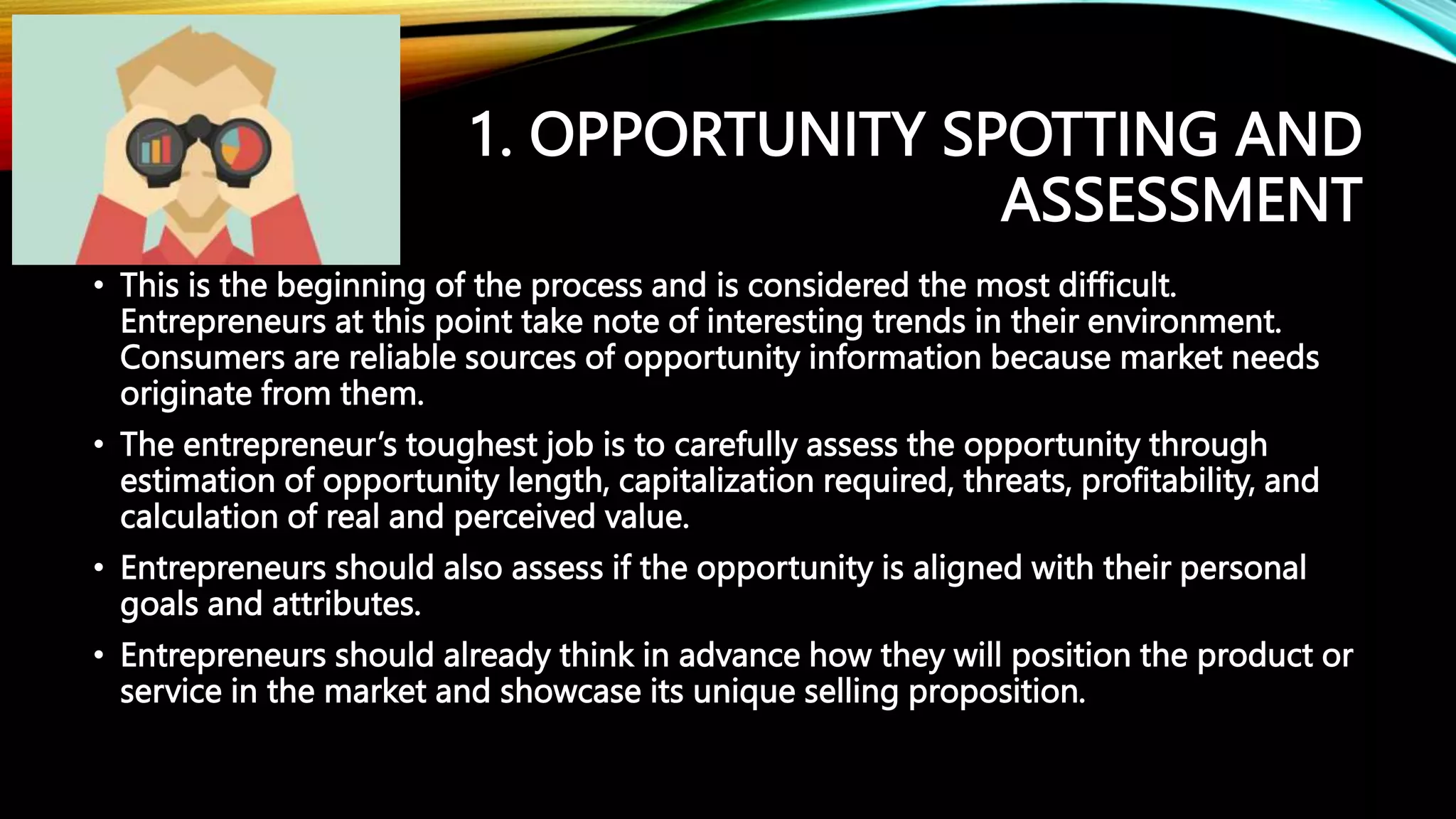 1. OPPORTUNITY SPOTTING AND
ASSESSMENT
• This is the beginning of the process and is considered the most difficult.
Entrepreneurs at this point take note of interesting trends in their environment.
Consumers are reliable sources of opportunity information because market needs
originate from them.
• The entrepreneur’s toughest job is to carefully assess the opportunity through
estimation of opportunity length, capitalization required, threats, profitability, and
calculation of real and perceived value.
• Entrepreneurs should also assess if the opportunity is aligned with their personal
goals and attributes.
• Entrepreneurs should already think in advance how they will position the product or
service in the market and showcase its unique selling proposition.
 