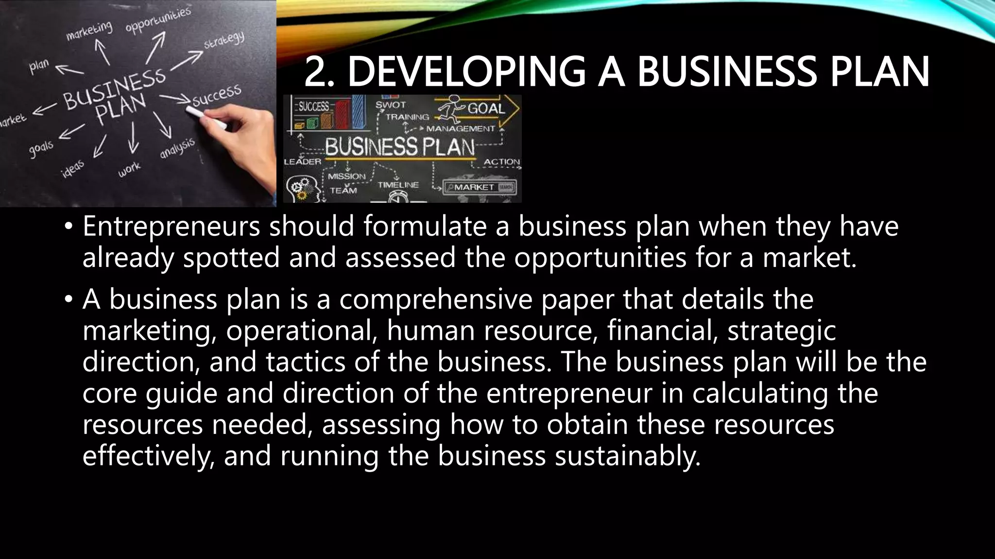 2. DEVELOPING A BUSINESS PLAN
• Entrepreneurs should formulate a business plan when they have
already spotted and assessed the opportunities for a market.
• A business plan is a comprehensive paper that details the
marketing, operational, human resource, financial, strategic
direction, and tactics of the business. The business plan will be the
core guide and direction of the entrepreneur in calculating the
resources needed, assessing how to obtain these resources
effectively, and running the business sustainably.
 